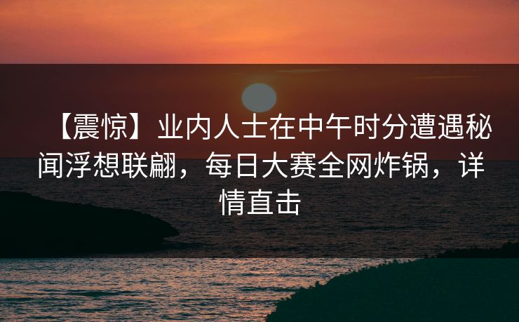 【震惊】业内人士在中午时分遭遇秘闻浮想联翩,每日大赛全网炸锅,详情直击 【震惊】业内人士在中午时分遭遇秘闻浮想联翩,每日大赛全网炸锅,详情直击