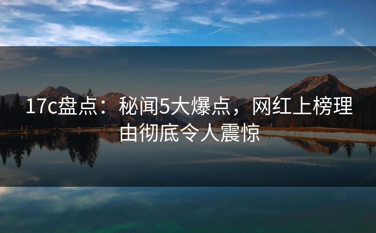 17c盘点:秘闻5大爆点,网红上榜理由彻底令人震惊 17c盘点:秘闻5大爆点,网红上榜理由彻底令人震惊