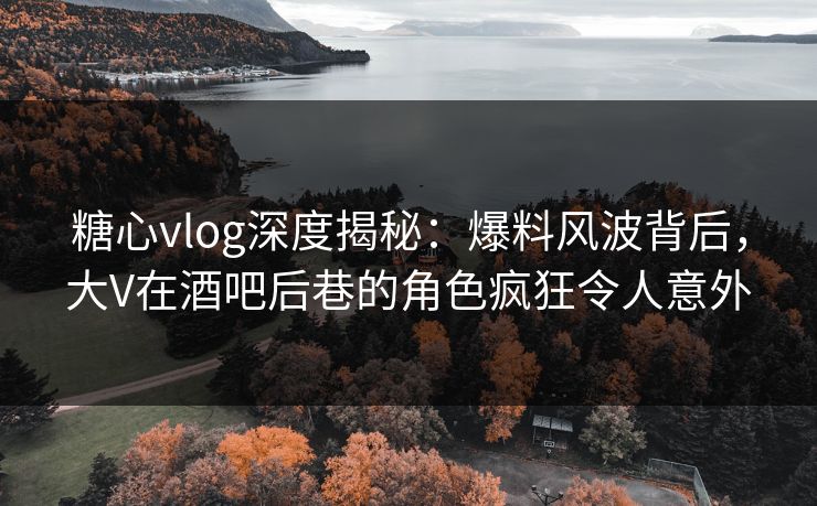 糖心vlog深度揭秘：爆料风波背后，大V在酒吧后巷的角色疯狂令人意外