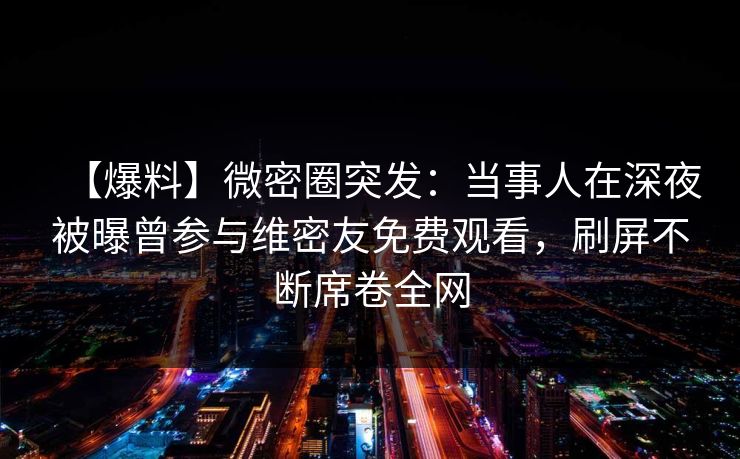 【爆料】微密圈突发:当事人在深夜被曝曾参与维密友免费观看,刷屏不断席卷全网 【爆料】微密圈突发:当事人在深夜被曝曾参与维密友免费观看,刷屏不断席卷全网