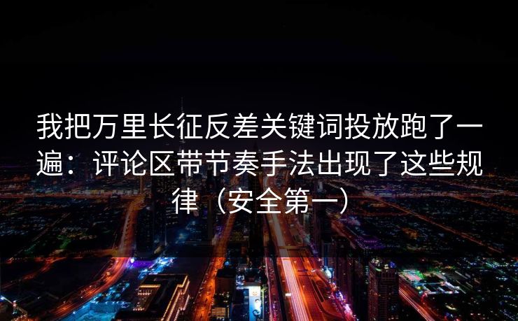 我把万里长征反差关键词投放跑了一遍:评论区带节奏手法出现了这些规律(安全第一) 我把万里长征反差关键词投放跑了一遍:评论区带节奏手法出现了这些规律(安全第一)