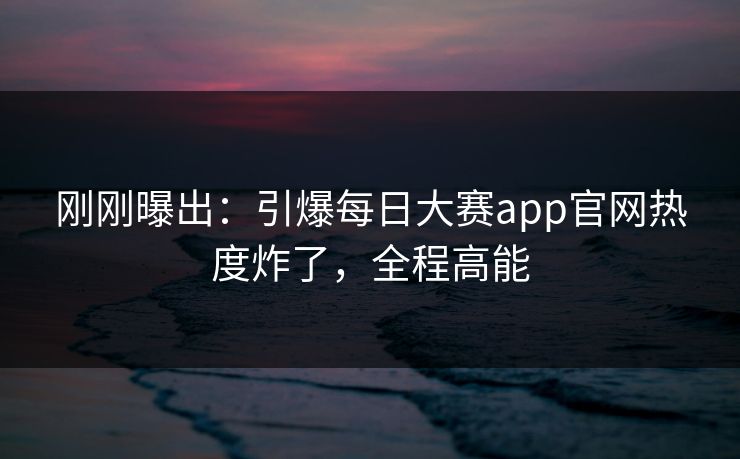 刚刚曝出：引爆每日大赛app官网热度炸了，全程高能