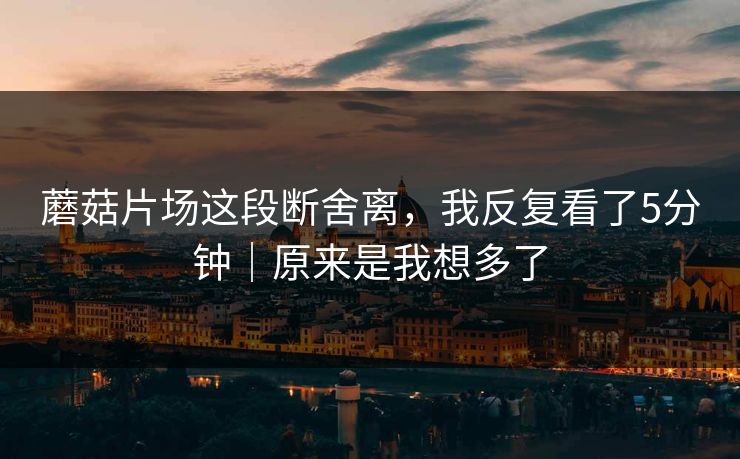 蘑菇片场这段断舍离，我反复看了5分钟｜原来是我想多了