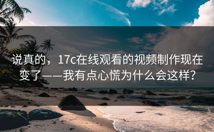 说真的，17c在线观看的视频制作现在变了——我有点心慌为什么会这样？