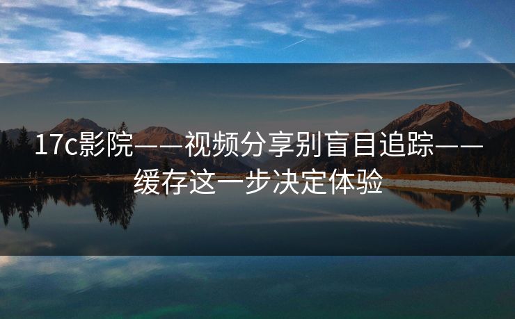 17c影院——视频分享别盲目追踪——缓存这一步决定体验