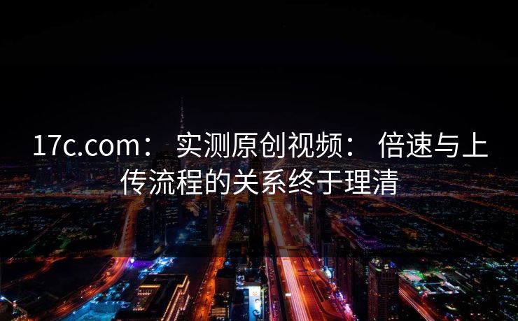 17c.com： 实测原创视频： 倍速与上传流程的关系终于理清