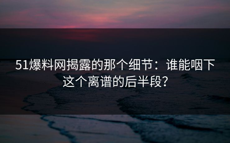 51爆料网揭露的那个细节：谁能咽下这个离谱的后半段？
