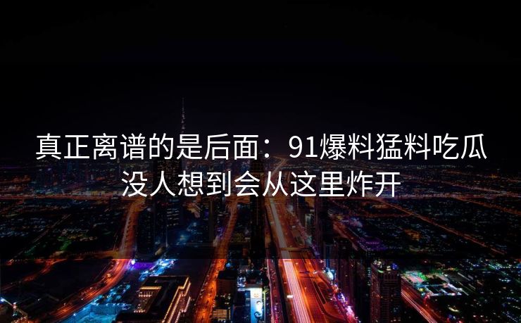 真正离谱的是后面：91爆料猛料吃瓜没人想到会从这里炸开