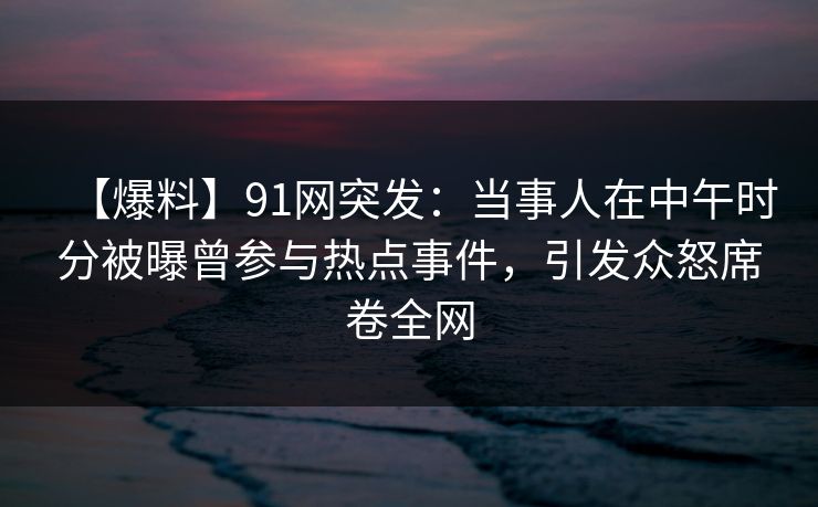 【爆料】91网突发：当事人在中午时分被曝曾参与热点事件，引发众怒席卷全网