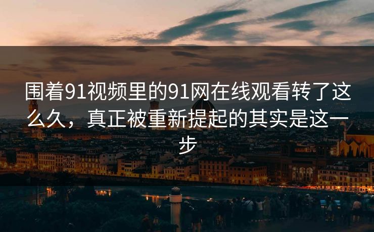围着91视频里的91网在线观看转了这么久，真正被重新提起的其实是这一步