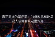 真正离谱的是后面：91爆料猛料吃瓜没人想到会从这里炸开