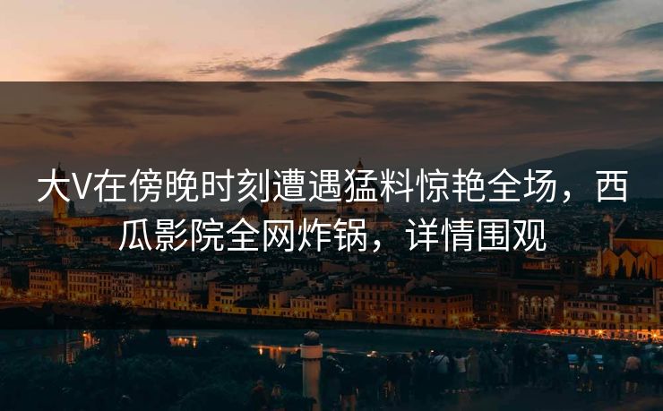 大V在傍晚时刻遭遇猛料惊艳全场,西瓜影院全网炸锅,详情围观 大V在傍晚时刻遭遇猛料惊艳全场,西瓜影院全网炸锅,详情围观