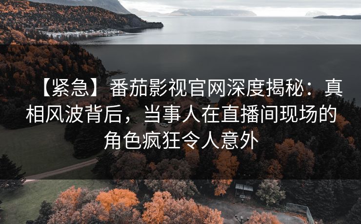 【紧急】番茄影视官网深度揭秘：真相风波背后，当事人在直播间现场的角色疯狂令人意外