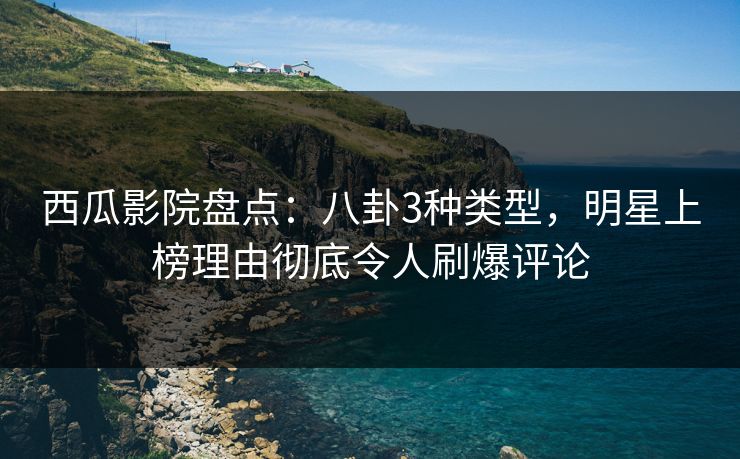 西瓜影院盘点：八卦3种类型，明星上榜理由彻底令人刷爆评论