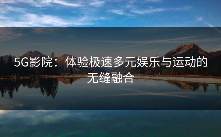 5G影院:体验极速多元娱乐与运动的无缝融合 5G影院:体验极速多元娱乐与运动的无缝融合