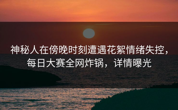 神秘人在傍晚时刻遭遇花絮情绪失控，每日大赛全网炸锅，详情曝光