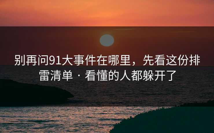 别再问91大事件在哪里，先看这份排雷清单 · 看懂的人都躲开了