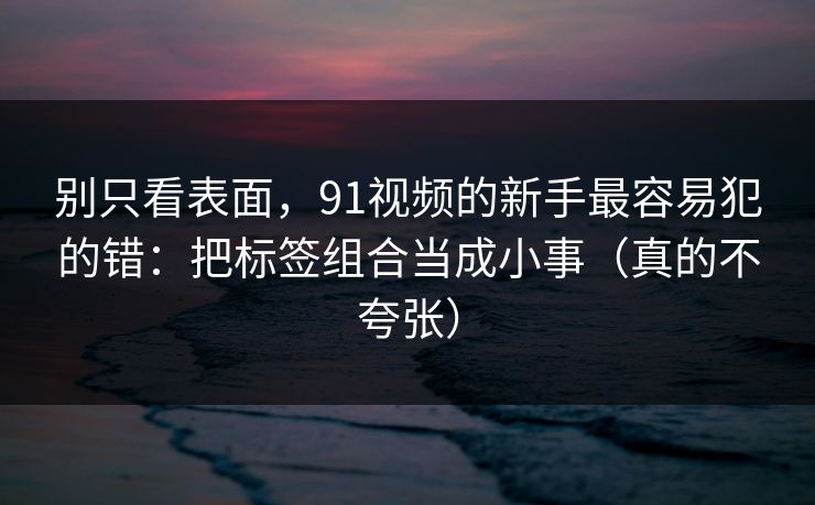 别只看表面，91视频的新手最容易犯的错：把标签组合当成小事（真的不夸张）